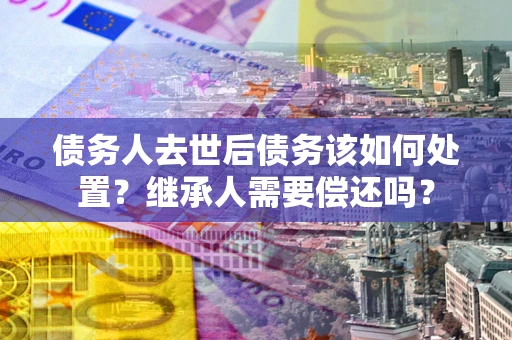 北京债务人去世后债务该如何处置？继承人需要偿还吗？