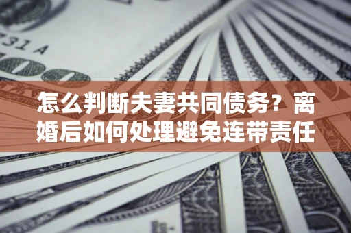 北京怎么判断夫妻共同债务？离婚后如何处理避免连带责任？